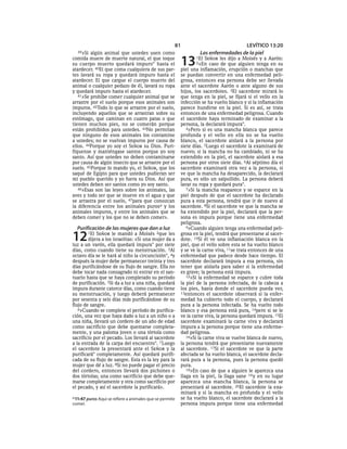 81                             LEVÍTICO 13:20
  39»Si  algún animal que ustedes usen como                        Las enfermedades de la piel
comida muere de muerte natural, el que toque
su cuerpo muerto quedará impuro* hasta el
atardecer. 40El que coma cualquiera de sus par-
                                                          13     1El
                                                                 2«En
                                                                       SEÑOR les dijo a Moisés y a Aarón:
                                                                         caso de que alguien tenga en su
                                                          piel una inflamación, erupción o manchas que
tes lavará su ropa y quedará impuro hasta el              se puedan convertir en una enfermedad peli-
atardecer. El que cargue el cuerpo muerto del             grosa, entonces esa persona debe ser llevada
animal o cualquier pedazo de él, lavará su ropa           ante el sacerdote Aarón o ante alguno de sus
y quedará impuro hasta el atardecer.                      hijos, los sacerdotes. 3El sacerdote mirará lo
   41»Se prohíbe comer cualquier animal que se            que tenga en la piel, se fijará si el vello en la
arrastre por el suelo porque esos animales son            infección se ha vuelto blanco y si la inflamación
impuros. 42Todo lo que se arrastre por el suelo,          parece hundirse en la piel. Si es así, se trata
incluyendo aquellos que se arrastran sobre su             entonces de una enfermedad peligrosa. Cuando
estómago, que caminan en cuatro patas o que               el sacerdote haya terminado de examinar a la
tienen muchos pies, no se comerán porque                  persona, la declarará impura*.
están prohibidos para ustedes. 43No permitan                 4»Pero si es una mancha blanca que parece
que ninguno de esos animales los contamine                profunda y el vello en ella no se ha vuelto
a ustedes; no se vuelvan impuros por causa de             blanco, el sacerdote aislará a la persona por
ellos. 44Porque yo soy el SEÑOR su Dios. Puri-            siete días. 5Luego el sacerdote la examinará de
fíquense y manténgase santos porque yo soy                nuevo; si la mancha no ha cambiado, ni se ha
santo. Así que ustedes no deben contaminarse              extendido en la piel, el sacerdote aislará a esa
por causa de algún insecto que se arrastre por el         persona por otros siete días. 6Al séptimo día el
suelo. 45Porque lo mando yo, el SEÑOR, que los            sacerdote examinará otra vez a la persona, si
saqué de Egipto para que ustedes pudieran ser             ve que la mancha ha desaparecido, la declarará
mi pueblo querido y yo fuera su Dios. Así que             pura, es sólo un salpullido. La persona deberá
ustedes deben ser santos como yo soy santo.               lavar su ropa y quedará pura*.
   46»Esas son las leyes sobre los animales, las             7»Si la mancha reaparece y se esparce en la
aves y todo ser que se mueve en el agua y que             piel después de que el sacerdote ha declarado
se arrastra por el suelo, 47para que conozcan             pura a esta persona, tendrá que ir de nuevo al
la diferencia entre los animales purosa y los             sacerdote. 8Si el sacerdote ve que la mancha se
animales impuros, y entre los animales que se             ha extendido por la piel, declarará que la per-
deben comer y los que no se deben comer».                 sona es impura porque tiene una enfermedad
                                                          peligrosa.
  Purificación de las mujeres que dan a luz                  9»Cuando alguien tenga una enfermedad peli-


12      1El SEÑOR le mandó a Moisés 2que les
        dijera a los israelitas: «Si una mujer da a
luz a un varón, ella quedará impura* por siete
                                                          grosa en la piel, tendrá que presentarse al sacer-
                                                          dote. 10Si él ve una inflamación blanca en la
                                                          piel, que el vello sobre esta se ha vuelto blanco
días, como cuando tiene su menstruación. 3Al              y se ve la carne viva, 11se trata entonces de una
octavo día se le hará al niño la circuncisión*, 4y        enfermedad que padece desde hace tiempo. El
después la mujer debe permanecer treinta y tres           sacerdote declarará impura a esa persona, sin
días purificándose de su flujo de sangre. Ella no         tener que aislarla para saber si la enfermedad
debe tocar nada consagrado ni entrar en el san-           es grave; la persona está impura.
tuario hasta que se haya completado su período               12»Si la enfermedad se esparce y cubre toda
de purificación. 5Si da a luz a una niña, quedará         la piel de la persona infectada, de la cabeza a
impura durante catorce días, como cuando tiene            los pies, hasta donde el sacerdote pueda ver,
su menstruación, y luego deberá permanecer                13entonces el sacerdote observará si la enfer-
por sesenta y seis días más purificándose de su           medad ha cubierto todo el cuerpo, y declarará
flujo de sangre.                                          pura a la persona infectada. Se ha vuelto todo
   6»Cuando se complete el período de purifica-           blanco y esa persona está pura, 14pero si se le
ción, una vez que haya dado a luz a un niño o a           ve la carne viva, la persona quedará impura. 15El
una niña, llevará un cordero de un año de edad            sacerdote examinará la carne viva y declarará
como sacrificio que debe quemarse completa-               impura a la persona porque tiene una enferme-
mente, y una paloma joven o una tórtola como              dad peligrosa.
sacrificio por el pecado. Los llevará al sacerdote           16»Si la carne viva se vuelve blanca de nuevo,
a la entrada de la carpa del encuentro*. 7 Luego          la persona tendrá que presentarse nuevamente
el sacerdote la presentará ante el SEÑOR y la             al sacerdote. 17Si el sacerdote ve que la parte
purificará* completamente. Así quedará purifi-            afectada se ha vuelto blanca, el sacerdote decla-
cada de su flujo de sangre. Esta es la ley para la        rará pura a la persona, pues la persona quedó
mujer que dé a luz. 8Si no puede pagar el precio          pura.
del cordero, entonces llevará dos pichones o                 18»En caso de que a alguien le aparezca una
dos tórtolas; una como sacrificio que debe que-           llaga en la piel, la llaga sane 19 y en su lugar
marse completamente y otra como sacrificio por            aparezca una mancha blanca, la persona se
el pecado, y así el sacerdote la purificará».             presentará al sacerdote. 20El sacerdote la exa-
                                                          minará y si la mancha es profunda y el vello
a 11:47 puros Aquí se refiere a animales que se permite   se ha vuelto blanco, el sacerdote declarará a la
comer.                                                    persona impura porque tiene una enfermedad
 