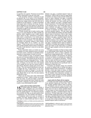 LEVÍTICO 14:38                                         84
la superficie de la pared,  38entoncesel sacerdote         bañarse con agua, y quedará impuro* hasta el
saldrá y clausurará la casa por siete días.                anochecer. 6Todo el que se siente en algo donde
   39»El sacerdote volverá a examinar la casa              el hombre con flujo se haya sentado tendrá que
al séptimo día. Si el moho se ha extendido,                lavar su ropa y bañarse con agua, y quedará
40entonces el sacerdote ordenará que quiten las            impuro hasta el anochecer. 7 El que toque el
piedras que tengan moho y las tiren fuera de la            cuerpo del hombre con flujo tendrá que lavar
ciudad en un sitio impuro*. 41Luego el sacerdote           su ropa y bañarse con agua, y quedará impuro
hará raspar todo el interior de la casa. Se arro-          hasta el anochecer. 8Si el que tiene flujo escupe
jará lo raspado en un sitio impuro en las afueras          a una persona pura, esta tendrá que lavar su
de la ciudad. 42Luego tomarán otras piedras y las          ropa y bañarse con agua, y quedará impura
colocarán en lugar de las anteriores y recubrirán          hasta el anochecer. 9Cualquier cosa en la que
la casa con barro nuevo.                                   se siente el hombre con flujo cuando use su
   43»Puede suceder que el moho vuelva y apa-              montura quedará impura. 10El que toque algo
rezca en la casa después de haber quitado las              que estuvo debajo del hombre con flujo quedará
piedras, haber raspado la casa y haber puesto              impuro hasta el anochecer. Todo el que cargue
barro nuevo en ella. 44Entonces el sacerdote               alguna de esas cosas tendrá que lavar su ropa
debe venir y examinarlo. Si el moho que se                 y bañarse con agua, y quedará impuro hasta el
extendió por la casa es un moho que destruye               anochecer. 11Si el hombre con flujo no se ha
las cosas, la casa es impura. 45La casa debe ser           lavado las manos y toca a alguien, la persona a
destruida y sus piedras, madera y barro deben              la que tocó tendrá que lavar su ropa y bañarse
ser llevados afuera de la ciudad a un sitio                con agua, y quedará impuro hasta el atardecer.
impuro. 46Todo el que entre a la casa mientras             12Además, se tendrán que quebrar los platos de
esté cerrada quedará impuro hasta el atardecer,            barro que toque el que tiene flujo y se deberá
47y todo el que duerma o coma en la casa debe              lavar con agua cualquier artículo de madera que
lavar su ropa.                                             él toque.
   48»Si el sacerdote viene y el moho no se ha                13»Cuando el hombre con flujo se haya curado
extendido en la casa, después de que se recubrió           de su enfermedad, debe esperar siete días para
con barro nuevo, entonces el sacerdote decla-              su purificación, lavar su ropa y bañarse con
rará pura la casa porque el moho se ha ido.                agua fresca, luego quedará puro. 14Al octavo día
   49»Para purificar la casa, el sacerdote traerá          tomará dos tórtolas o dos pichones de paloma,
dos aves, un trozo de madera de cedro, una tela            e irá ante el SEÑOR a la entrada de la carpa del
roja y un hisopo. 50Él matará una de las aves en           encuentro* y se las dará al sacerdote. 15Presen-
una olla de barro que tenga agua fresca. 51Luego           tará una como sacrificio por el pecado y la otra
debe tomar el trozo de madera de cedro, la tela            como sacrificio que debe quemarse completa-
roja, el hisopo y la otra ave viva y los mojará            mente. De esta manera él se purificarác ante el
con la sangre del ave que fue muerta sobre el              SEÑOR por el flujo que tuvo.
agua fresca. Rociará la sangre siete veces sobre              16»Cuando un hombre tenga una emisión
la casa. 52De esta manera purificará la casa con           de semen se bañará todo el cuerpo con agua y
la sangre del ave, el agua fresca, el ave viva,            quedará impuro hasta el anochecer. 17Cualquier
la madera de cedro, el hisopo* y la tela roja.             prenda o cuero que toque el semen se lavará
53Luego en un sitio al aire libre, fuera de la ciu-        con agua y quedará impuro hasta el anochecer.
dad, dejará libre al ave viva. De esta manera              18Si un hombre tiene relaciones sexuales con
purificará la casa».                                       una mujer y tiene emisión de semen, ambos se
   54Esas son las leyes para toda enfermedad               tienen que bañar con agua y los dos quedarán
peligrosa de la piel, 55para el moho en la ropa            impuros hasta el anochecer.
o en las casas, 56 y para las llagas o manchas.
57 Esas leyes enseñan qué hacer cuando las cosas                Leyes sobre los flujos de las mujeres
son puras o impuras y lo que hay que hacer en                19»Cuando   una mujer tenga su período mens-
cuanto a una enfermedad de la piel.                        trual, quedará impura por siete días. Todo el
                                                           que la toque quedará impuro hasta el anoche-
       Leyes sobre los flujos del hombre                   cer. 20Cualquier cosa en la que se acueste ella

15      1El SEÑOR habló con Moisés y Aarón, y
        les dijo: 2«Díganles esto a los israelitas:
Cuando un hombre sufra de flujoa de su miem-
                                                           durante su menstruación quedará impura. Cual-
                                                           quier cosa en la que se siente quedará impura.
                                                           21El que toque su cama tendrá que lavar su ropa
bro viril, queda impurob. 3Su impureza consiste            y bañarse con agua, y quedará impuro hasta el
en la emisión del flujo, ya sea que pueda orinar           anochecer. 22El que toque algo en lo que ella se
normalmente o no. Ese hombre está impuro.                  haya sentado tendrá que lavar su ropa y bañarse
  4»Cualquier cama en la que se acueste el                 con agua, y quedará impuro hasta el anochecer.
hombre con flujo, quedará impura 5 y todo el               23Si un objeto estaba sobre la cama o sobre algo
que toque su cama tendrá que lavar su ropa y               en lo que ella se haya sentado, el que lo toque
a 15:2 flujo Se refiere a un fluido anormal, producto de   quedará impuro hasta el anochecer.
una infección.
b 15:2 impuro La referencia aquí es que la persona sufre   c 15:15 purificará La referencia aquí es que la persona
un problema de salud que no lo hace apto para vivir en     está apta para vivir en comunidad y participar de la
comunidad ni participar en la adoración de Dios.           adoración a Dios.
 