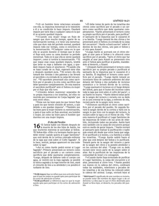 85                                      LEVÍTICO 16:21
  24»Si   un hombre tiene relaciones sexuales               5»Él  debe tomar de parte de los israelitas dos
con ella, su impureza menstrual se le transmite           chivos como sacrificio por el pecado y un car-
a él y su condición lo hace impuro. Quedará               nero como sacrificio que debe quemarse com-
impuro por siete días y cualquier cama en la que          pletamente. 6Aarón presentará el ternero como
él se acueste quedará impura.                             su propio sacrificio por el pecado, para purificar *
   25»Cuando una mujer tenga un flujo de                  el santuario de la impureza que le causaron él
sangre que dure mucho tiempo, aparte de su                y su familia. 7 Luego tomará los dos chivos y los
menstruación normal, o si tiene una menstrua-             presentará ante el SEÑOR a la entrada de la carpa
ción que dure más del período normal, quedará             del encuentro*. 8Aarón echará suertes* sobre el
impura todo ese tiempo, como si estuviera en              destino de los dos chivos, uno para el SEÑOR y
la menstruación. 26Cualquier cama en la que               el otro para Azazelc.
ella se acueste durante el tiempo que le dure                9»Luego Aarón se acercará con el chivo ele-
el flujo será como su cama durante su período             gido al azar para el SEÑOR y lo ofrecerá como
menstrual. Todo en lo que ella se siente quedará          sacrificio por el pecado, 10pero el chivo que fue
impuroa, como si tuviera la menstruación. 27 El           elegido al azar para Azazel se presentará vivo
que toque esas cosas quedará impuro, tendrá               ante el SEÑOR para purificar al pueblo, mandán-
que lavar su ropa y bañarse con agua, y que-              dolo al desierto, a Azazel.
dará impuro hasta el anochecer. 28Cuando ella                11»Después Aarón presentará el ternero como
se haya curado de su flujo, esperará siete días           sacrificio por su propio pecado y purificará al
y después quedará pura. 29Al octavo día ella              santuario de la impureza que le causaron él y
tomará dos tórtolas o dos palomas y las llevará           su familia. Él degollará el ternero como sacri-
al sacerdote a la entrada de la carpa del encuen-         ficio por el pecado. 12Luego Aarón tomará un
tro*. 30El sacerdote presentará una como sacri-           incensario lleno de carbones ardientes del altar
ficio por el pecado y la otra como sacrificio que         delante del SEÑOR y dos puñados de incienso
debe quemarse completamente. De esta manera               aromático y lo llevará detrás de la cortina.
el sacerdote purificaráb ante el SEÑOR a la mujer         13Luego quemará el incienso en el fuego delante
por el flujo que ella tuvo.                               del SEÑOR, para que el humo del incienso cubra
   31»Ustedes deben mantener separados de                 toda la tapa que está sobre el cofre del pacto*, y
su propia impureza a los israelitas, así ellos no         así Aarón no muera. 14Aarón deberá tomar parte
morirán por contaminar mi Carpa Sagrada* que              de la sangre del ternero y rociarla con su dedo
está entre ellos».                                        en la cara oriental de la tapa, y enfrente de ella,
   32Estas son las leyes para los que tienen flujo        rociará parte de la sangre siete veces.
y para los que tienen emisión de semen, y que                15»Entonces sacrificará al chivo como sacri-
debido a eso quedan impuros*. 33También son               ficio por el pecado del pueblo. En seguida lle-
las leyes para la mujer durante su menstruación,          vará la sangre detrás de la cortina y hará con la
y para el que sufre un flujo anormal, sea hombre          sangre lo que hizo con la sangre del ternero, la
o mujer, así como las leyes para el hombre que            rociará sobre la tapa y en el frente de ella. 16De
duerma con una mujer impura.                              esta manera él purificará el Lugar Santísimo de
                                                          las impurezas de Israel y de sus actos de rebe-
                 El día del Perdón                        lión, incluyendo todos sus pecados. Aarón hará

16      1El SEÑOR habló con Moisés después de
        la muerte de los dos hijos de Aarón, los
que murieron mientras se acercaban al SEÑOR.
                                                          esto también con la carpa del encuentro porque
                                                          está en medio de gente impura. 17Aarón entrará
                                                          al santuario para realizar la purificación y nadie
2El SEÑOR dijo: «Dile a tu hermano Aarón que no           más estará ahí desde que entre hasta que salga.
debe entrar cuando quiera al Lugar Santísimo*             Él se purificará a sí mismo, a su familia y a todos
que está detrás de la cortina colocada enfrente           los israelitas. 18Luego Aarón saldrá hasta el
de la tapa que está sobre el Cofre Sagrado*. Si           altar que está delante del SEÑOR y lo purificará.
lo hace, morirá, porque apareceré en una nube             Tomará parte de la sangre del ternero y parte
sobre la tapa*.                                           de la sangre del chivo y la pondrá alrededor y
   3»Así es como Aarón podrá entrar al Lugar              en los cuernos del altar. 19Luego con su dedo
Sagrado*: Primero presentará un ternero como              rociará siete veces parte de la sangre sobre el
sacrificio por el pecado y un carnero como                altar. Así lo purificará de las impurezas de la
sacrificio que debe quemarse completamente.               comunidad de Israel y lo consagrará.
4Luego, después de bañarse todo el cuerpo con                20»Cuando Aarón haya terminado de purificar
agua, se vestirá con la ropa sagrada: se pondrá           el Lugar Santísimo, la carpa del encuentro y el
la túnica sagrada y la ropa interior de lino, atará       altar, presentará al chivo vivo. 21Aarón pondrá
el cinturón de lino a su alrededor y se pondrá el         sus manos en la cabeza del chivo, confesará
turbante de lino.                                         todas las maldades, rebeliones y pecados de
                                                          los israelitas y de esa forma los colocará sobre
a 15:26 impuro Aquí se refiere que esos artículos hacen
                                                          la cabeza del animal. Luego, enviará lejos al
que el que los toque no quede apto para participar de     c 16:8 Azazel El significado de este nombre es incierto,
los actos de adoración al Señor.                          se puede tratar del nombre de algún lugar o de un
b 15:30 purificará La referencia aquí es que la mujer     demonio. La idea aquí es que el chivo destinado para
queda apta para participar en los actos de adoración      Azazel se lleva lejos, al desierto, los pecados del pue-
a Dios.                                                   blo.
 