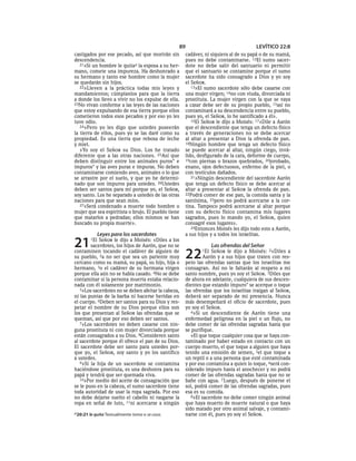 89                                   LEVÍTICO 22:8
castigados por ese pecado, así que morirán sin       cadáver, ni siquiera al de su papá o de su mamá,
descendencia.                                        pues no debe contaminarse. 12El sumo sacer-
   21»Si un hombre le quita a la esposa a su her-    dote no debe salir del santuario ni permitir
mano, comete una impureza. Ha deshonrado a           que el santuario se contamine porque el sumo
su hermano y tanto ese hombre como la mujer          sacerdote ha sido consagrado a Dios y yo soy
se quedarán sin hijos.                               el SEÑOR.
   22»Lleven a la práctica todas mis leyes y            13»El sumo sacerdote sólo debe casarse con
mandamientos; cúmplanlos para que la tierra          una mujer virgen; 14no con viuda, divorciada ni
a donde los llevo a vivir no los expulse de ella.    prostituta. La mujer virgen con la que se vaya
23No vivan conforme a las leyes de las naciones      a casar debe ser de su propio pueblo, 15así no
que estoy expulsando de esa tierra porque ellos      contaminará a su descendencia entre su pueblo,
cometieron todos esos pecados y por eso yo les       pues yo, el SEÑOR, lo he santificado a él».
tuve odio.                                              16El SEÑOR le dijo a Moisés: 17«Dile a Aarón
   24»Pero yo les digo que ustedes poseerán          que el descendiente que tenga un defecto físico
la tierra de ellos, pues yo se las daré como su      a través de generaciones no se debe acercar
propiedad. Es una tierra que rebosa de leche         al altar a presentar a Dios la ofrenda de pan.
y miel.                                              18Ningún hombre que tenga un defecto físico
   »Yo soy el SEÑOR su Dios. Los he tratado          se puede acercar al altar, ningún ciego, invá-
diferente que a las otras naciones. 25Así que        lido, desfigurado de la cara, deforme de cuerpo,
deben distinguir entre los animales puros* e         19con piernas o brazos quebrados, 20jorobado,
impuros* y las aves puras e impuras. No deben        enano, ojos defectuosos, enfermo de la piel, o
contaminarse comiendo aves, animales o lo que        con testículos dañados.
se arrastre por el suelo, y que yo he determi-          21»Ningún descendiente del sacerdote Aarón
nado que son impuros para ustedes. 26Ustedes         que tenga un defecto físico se debe acercar al
deben ser santos para mí porque yo, el SEÑOR,        altar a presentar al SEÑOR la ofrenda de pan.
soy santo. Los he separado a ustedes de las otras    22Podrá comer de ese pan, la comida santa y la
naciones para que sean míos.                         santísima, 23pero no podrá acercarse a la cor-
   27»Será condenado a muerte todo hombre o          tina. Tampoco podrá acercarse al altar porque
mujer que sea espiritista o brujo. El pueblo tiene   con su defecto físico contamina mis lugares
que matarlos a pedradas; ellos mismos se han         sagrados, pues lo mando yo, el SEÑOR, quien
buscado su propia muerte».                           consagré esos lugares».
                                                        24Entonces Moisés les dijo todo esto a Aarón,
              Leyes para los sacerdotes              a sus hijos y a todos los israelitas.

21      1El SEÑOR le dijo a Moisés: «Diles a los
        sacerdotes, los hijos de Aarón, que no se                 Las ofrendas del Señor
contaminen tocando el cadáver de alguien de
su pueblo, 2a no ser que sea un pariente muy
cercano como su mamá, su papá, su hijo, hija o
                                                     22     1El   SEÑOR le dijo a Moisés: 2«Diles a
                                                              Aarón y a sus hijos que traten con res-
                                                     peto las ofrendas santas que los israelitas me
hermano, 3o el cadáver de su hermana virgen          consagran. Así no le faltarán al respeto a mi
porque ella aún no se había casado. 4No se debe      santo nombre, pues yo soy el SEÑOR. 3Diles que
contaminar si la persona muerta estaba relacio-      de ahora en adelante, cualquiera de sus descen-
nada con él solamente por matrimonio.                dientes que estando impuro* se acerque o toque
   5»Los sacerdotes no se deben afeitar la cabeza,   las ofrendas que los israelitas traigan al SEÑOR,
ni las puntas de la barba ni hacerse heridas en      deberá ser separado de mi presencia. Nunca
el cuerpo. 6Deben ser santos para su Dios y res-     más desempeñará el oficio de sacerdote, pues
petar el nombre de su Dios porque ellos son          yo soy el SEÑOR.
los que presentan al SEÑOR las ofrendas que se          4»Si un descendiente de Aarón tiene una
queman, así que por eso deben ser santos.            enfermedad peligrosa en la piel o un flujo, no
   7»Los sacerdotes no deben casarse con nin-        debe comer de las ofrendas sagradas hasta que
guna prostituta ni con mujer divorciada porque       se purifique.
están consagrados a su Dios. 8Consideren santo          »El que toque cualquier cosa que se haya con-
al sacerdote porque él ofrece el pan de su Dios.     taminado por haber estado en contacto con un
El sacerdote debe ser santo para ustedes por-        cuerpo muerto, el que toque a alguien que haya
que yo, el SEÑOR, soy santo y yo los santifico       tenido una emisión de semen, 5el que toque a
a ustedes.                                           un reptil o a una persona que esté contaminada
   9»Si la hija de un sacerdote se contamina         y por eso contamina a quien lo toque, 6será con-
haciéndose prostituta, es una deshonra para su       siderado impuro hasta el anochecer y no podrá
papá y tendrá que ser quemada viva.                  comer de las ofrendas sagradas hasta que no se
   10»Por medio del aceite de consagración que       bañe con agua. 7 Luego, después de ponerse el
se le puso en la cabeza, el sumo sacerdote tiene     sol, podrá comer de las ofrendas sagradas, pues
toda autoridad de usar la ropa sagrada. Por eso      esa es su comida.
no debe dejarse suelto el cabello ni rasgarse la        8»El sacerdote no debe comer ningún animal
ropa en señal de luto, 11ni acercarse a ningún       que haya muerto de muerte natural o que haya
                                                     sido matado por otro animal salvaje, y contami-
a 20:21 le quita Textualmente toma o se casa.        narse con él, pues yo soy el SEÑOR.
 