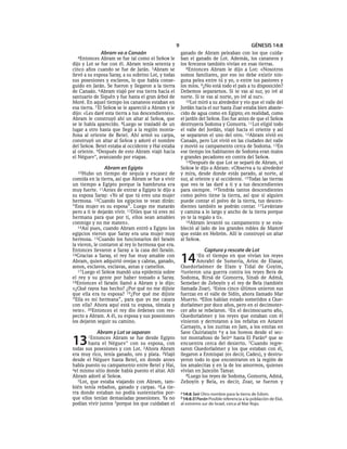 9                                           GÉNESIS 14:8
              Abram va a Canaán                          ganado de Abram peleaban con los que cuida-
  4Entonces    Abram se fue tal como el SEÑOR le         ban el ganado de Lot. Además, los cananeos y
dijo y Lot se fue con él. Abram tenía setenta y          los ferezeos también vivían en esas tierras.
cinco años cuando se fue de Jarán. 5Abram se                8Entonces Abram le dijo a Lot: «Nosotros
llevó a su esposa Saray, a su sobrino Lot, y todas       somos familiares, por eso no debe existir nin-
sus posesiones y esclavos, lo que había conse-           guna pelea entre tú y yo, o entre tus pastores y
guido en Jarán. Se fueron y llegaron a la tierra         los míos. 9¿No está todo el país a tu disposición?
de Canaán. 6Abram viajó por esa tierra hacia el          Debemos separarnos. Si te vas al sur, yo iré al
santuario de Siquén y fue hasta el gran árbol de         norte. Si te vas al norte, yo iré al sur».
Moré. En aquel tiempo los cananeos estaban en               10Lot miró a su alrededor y vio que el valle del
esa tierra. 7 El SEÑOR se le apareció a Abram y le       Jordán hacia el sur hasta Zoar estaba bien abaste-
dijo: «Les daré esta tierra a tus descendientes».        cido de agua como en Egipto; en realidad, como
Abram le construyó ahí un altar al SEÑOR, que            el jardín del SEÑOR. Eso fue antes de que el SEÑOR
se le había aparecido. 8Luego se trasladó de un          destruyera Sodoma y Gomorra. 11Lot eligió todo
lugar a otro hasta que llegó a la región monta-          el valle del Jordán, viajó hacia el oriente y así
ñosa al oriente de Betel. Ahí armó su carpa,             se separaron el uno del otro. 12Abram vivió en
construyó un altar al SEÑOR y adoró el nombre            Canaán, pero Lot vivió en las ciudades del valle
del SEÑOR. Betel estaba al occidente y Hai estaba        y movió su campamento cerca de Sodoma. 13En
al oriente. 9Después de esto Abram viajó hacia           ese tiempo los habitantes de Sodoma eran malos
el Néguev *, avanzando por etapas.                       y grandes pecadores en contra del SEÑOR.
                                                            14Después de que Lot se separó de Abram, el
               Abram en Egipto                           SEÑOR le dijo a Abram: «Observa a tu alrededor
  10Hubo    un tiempo de sequía y escasez de             y mira, desde donde estás parado, al norte, al
comida en la tierra, así que Abram se fue a vivir        sur, al oriente y al occidente. 15Todas las tierras
un tiempo a Egipto porque la hambruna era                que ves te las daré a ti y a tus descendientes
muy fuerte. 11Antes de entrar a Egipto le dijo a         para siempre. 16Tendrás tantos descendientes
su esposa Saray: «Yo sé que tú eres una mujer            como polvo tiene la tierra, así que si alguien
hermosa. 12Cuando los egipcios te vean dirán:            puede contar el polvo de la tierra, tus descen-
“Esta mujer es su esposa”. Luego me matarán              dientes también se podrán contar. 17 Levántate
pero a ti te dejarán vivir. 13Diles que tú eres mi       y camina a lo largo y ancho de la tierra porque
hermana para que por ti, ellos sean amables              yo te la regalo a ti».
conmigo y no me maten».                                     18Abram levantó su campamento y se esta-
   14Así pues, cuando Abram entró a Egipto los           bleció al lado de los grandes robles de Mamré
egipcios vieron que Saray era una mujer muy              que están en Hebrón. Allí le construyó un altar
hermosa. 15Cuando los funcionarios del faraón            al SEÑOR.
la vieron, le contaron al rey lo hermosa que era.
Entonces llevaron a Saray a la casa del faraón.                       Captura y rescate de Lot
16Gracias a Saray, el rey fue muy amable con
Abram, quien adquirió ovejas y cabras, ganado,
asnos, esclavos, esclavas, asnas y camellos.
                                                         14      1En el tiempo en que vivían los reyes
                                                                Amrafel de Sumeria, Arioc de Elasar,
                                                         Quedorlaómer de Elam y Tidal de Goyim,
   17 Luego el SEÑOR mandó una epidemia sobre            2tuvieron una guerra contra los reyes Bera de
el rey y su gente por haber tomado a Saray.              Sodoma, Birsá de Gomorra, Sinab de Admá,
18Entonces el faraón llamó a Abram y le dijo:            Semeber de Zeboyín y el rey de Bela (también
«¿Qué rayos has hecho? ¿Por qué no me dijiste            llamada Zoar). 3Estos cinco últimos unieron sus
que ella era tu esposa? 19¿Por qué me dijiste            fuerzas en el valle de Sidín, ahora llamado Mar
“Ella es mi hermana”, para que yo me casara              Muerto. 4Ellos habían estado sometidos a Que-
con ella? Ahora aquí está tu esposa, tómala y            dorlaómer por doce años, pero en el decimoter-
vete». 20Entonces el rey dio órdenes con res-            cer año se rebelaron. 5En el decimocuarto año,
pecto a Abram. A él, su esposa y sus posesiones          Quedorlaómer y los reyes que estaban con él
los dejaron seguir su camino.                            vinieron y derrotaron a los refaítas en Astarot
                                                         Carnayin, a los zuzitas en Jam, a los emitas en
           Abram y Lot se separan                        Save Quiriatayin 6 y a los horeos desde el sec-

13     1Entonces   Abram se fue desde Egipto
        hasta el Néguev * con su esposa, con
todas sus posesiones y con Lot. 2Ahora Abram
                                                         tor montañoso de Seíra hasta El Paránb que se
                                                         encuentra cerca del desierto. 7Cuando regre-
                                                         saron Quedorlaómer y los que estaban con él,
era muy rico, tenía ganado, oro y plata. 3Viajó          llegaron a Enmispat (es decir, Cades), y destru-
desde el Néguev hasta Betel, en donde antes              yeron todo lo que encontraron en la región de
había puesto su campamento entre Betel y Hai,            los amalecitas y en la de los amorreos, quienes
4el mismo sitio donde había puesto el altar. Allí        vivían en Jazezón Tamar.
Abram adoró al SEÑOR.                                       8Luego los reyes de Sodoma, Gomorra, Admá,
   5Lot, que estaba viajando con Abram, tam-             Zeboyín y Bela, es decir, Zoar, se fueron y
bién tenía rebaños, ganado y carpas. 6La tie-
rra donde estaban no podía sustentarlos por-             a 14:6 Seír Otro nombre para la tierra de Edom.
que ellos tenían demasiadas posesiones. Ya no            b 14:6 El Parán Posible referencia a la población de Elat,
podían vivir juntos 7porque los que cuidaban el          al extremo sur de Israel, cerca al Mar Rojo.
 
