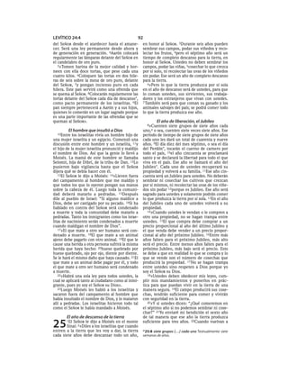 LEVÍTICO 24:4                                   92
del SEÑOR desde el atardecer hasta el amane-        en honor al SEÑOR. 3Durante seis años pueden
cer. Será una ley permanente desde ahora y          sembrar sus campos, podar sus viñedos y reco-
de generación en generación. 4Aarón colocará        lectar los frutos, 4pero el séptimo año será un
regularmente las lámparas delante del SEÑOR en      tiempo de completo descanso para la tierra, en
el candelabro de oro puro.                          honor al SEÑOR. Ustedes no deben sembrar los
   5»Tomen harina de la mejor calidad y hor-        campos, podar las viñas, 5cosechar lo que crezca
neen con ella doce tortas, que pese cada una        por sí solo, ni recolectar las uvas de los viñedos
cuatro kilos. 6Coloquen las tortas en dos hile-     sin podar. Ese será un año de completo descanso
ras de seis sobre la mesa de oro puro, delante      para la tierra.
del SEÑOR, 7y pongan incienso puro en cada             6»Pero lo que la tierra produzca por sí sola
hilera. Este pan servirá como una ofrenda que       en el año de descanso será de ustedes, para que
se quema al SEÑOR. 8Colocarán regularmente las      lo coman ustedes, sus sirvientes, sus trabaja-
tortas delante del SEÑOR cada día de descanso*,     dores y los extranjeros que vivan con ustedes.
como pacto permanente de los israelitas. 9El        7 También será para que coman su ganado y los
pan siempre pertenecerá a Aarón y a sus hijos,      animales salvajes del país; se podrá comer todo
quienes lo comerán en un lugar sagrado porque       lo que la tierra produzca ese año.
es una parte importante de las ofrendas que se
queman al SEÑOR».                                           El año de liberación, el Jubileo
                                                      8»Cuenten    siete grupos de siete años cada
        El hombre que insultó a Dios                uno,a o sea, cuenten siete veces siete años. Ese
   10Entre los israelitas vivía un hombre hijo de   período de tiempo de siete grupos de siete años
una mujer israelita y un egipcio. Comenzó una       cada uno les dará un total de cuarenta y nueve
discusión entre este hombre y un israelita, 11y     años. 9El día diez del mes séptimo, o sea el día
el hijo de la mujer israelita pronunció y maldijo   del Perdón*, tocarán el cuerno de carnero por
el nombre de Dios. Así que la gente lo llevó a      todo el país, 10el año cincuenta se proclamará
Moisés. La mamá de este hombre se llamaba           santo y se declarará la libertad para todo el que
Selomit, hija de Dibrí, de la tribu de Dan. 12Lo    viva en el país. Ese año se llamará el año del
pusieron bajo vigilancia hasta que el SEÑOR         Jubileo*. Cada uno de ustedes recuperará su
dijera qué se debía hacer con él.                   propiedad y volverá a su familia. 11Ese año cin-
   13El SEÑOR le dijo a Moisés: 14«Lleven fuera     cuenta será un Jubileo para ustedes. No deberán
del campamento al hombre que me maldijo y           sembrar ni cosechar los cultivos que crezcan
que todos los que lo oyeron pongan sus manos        por sí mismos, ni recolectar las uvas de los viñe-
sobre la cabeza de él. Luego toda la comuni-        dos sin podar 12porque es Jubileo. Ese año será
dad deberá matarlo a pedradas. 15Después            sagrado para ustedes y solamente podrán comer
dile al pueblo de Israel: “Si alguno maldice a      lo que produzca la tierra por sí sola. 13En el año
Dios, debe ser castigado por su pecado. 16Si ha     del Jubileo cada uno de ustedes volverá a su
hablado en contra del SEÑOR será condenado          propiedad.
a muerte y toda la comunidad debe matarlo a            14»Cuando ustedes le vendan o le compren a
pedradas. Tanto los inmigrantes como los israe-     otro una propiedad, no se hagan trampa entre
litas de nacimiento serán condenados a muerte       ustedes. 15El que compra debe comprar a un
cuando maldigan el nombre de Dios”.                 precio proporcional al año del último Jubileo y
   17»El que mate a otro ser humano será con-       el que venda debe vender a un precio propor-
denado a muerte. 18El que mate a un animal          cional al año del próximo Jubileo. 16Entre más
ajeno debe pagarlo con otro animal. 19El que le     años falten para el próximo Jubileo, más alto
cause una herida a otra persona sufrirá la misma    será el precio. Entre menos años falten para el
herida que haya hecho: 20hueso quebrado por         próximo Jubileo, más bajo será el precio. Esto
hueso quebrado, ojo por ojo, diente por diente.     se debe a que en realidad lo que se compra y lo
Se le hará el mismo daño que haya causado. 21El     que se vende son el número de cosechas que
que mate a un animal debe pagar por él, y todo      producirá la propiedad. 17 No se hagan trampa
el que mate a otro ser humano será condenado        entre ustedes sino respeten a Dios porque yo
a muerte.                                           soy el SEÑOR su Dios.
   22»Habrá una sola ley para todos ustedes, la        18»Ustedes deben obedecer mis leyes, cum-
cual se aplicará tanto al ciudadano como al inmi-   plir mis mandamientos y ponerlos en prác-
grante, pues yo soy el SEÑOR su Dios».              tica para que puedan vivir en la tierra de una
   23Luego Moisés les habló a los israelitas y      manera segura. 19El campo producirá sus cose-
sacaron fuera del campamento al hombre que          chas, tendrán suficiente para comer y vivirán
había insultado el nombre de Dios, y lo mataron     con seguridad en la tierra.
allí a pedradas. Los israelitas hicieron todo tal      20»Y si ustedes dicen: “¿Qué comeremos en
como el SEÑOR le había mandado a Moisés.            el séptimo año si no podemos sembrar ni cose-
                                                    char?” 21Yo enviaré mi bendición el sexto año
       El año de descanso de la tierra              de tal manera que ese año la tierra produzca

25     1El SEÑOR le dijo a Moisés en el monte
       Sinaí: 2«Diles a los israelitas que cuando
entren a la tierra que les voy a dar, la tierra
                                                    suficiente para tres años. 22Cuando vuelvan a
                                                    a 25:8 siete grupos [. . .] cada uno Textualmente siete
cada siete años debe descansar todo un año,         semanas de años.
 