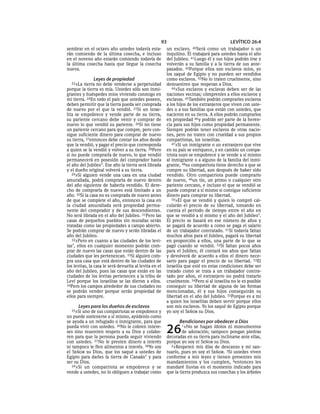 93                                    LEVÍTICO 26:4
sembrar en el octavo año ustedes todavía esta-          un esclavo.    40Será  como un trabajador o un
rán comiendo de la última cosecha, e incluso            inquilino. Él trabajará para ustedes hasta el año
en el noveno año estarán comiendo todavía de            del Jubileo. 41Luego él y sus hijos podrán irse y
la última cosecha hasta que llegue la cosecha           volverán a su familia y a la tierra de sus ante-
nueva.                                                  pasados. 42Porque ellos son esclavos míos, yo
                                                        los saqué de Egipto y no pueden ser vendidos
               Leyes de propiedad                       como esclavos. 43No lo traten cruelmente, sino
  23»La   tierra no debe venderse a perpetuidad         demuestren que respetan a Dios.
porque la tierra es mía. Ustedes sólo son inmi-            44»Sus esclavos y esclavas deben ser de las
grantes y huéspedes míos viviendo conmigo en            naciones vecinas; cómprenles a ellos esclavos y
mi tierra. 24En todo el país que ustedes poseen,        esclavas. 45También podrán comprarles esclavos
deben permitir que la tierra pueda ser comprada         a los hijos de los extranjeros que viven con uste-
de nuevo por el que la vendió. 25Si un israe-           des o a sus familias que están con ustedes, que
lita se empobrece y vende parte de su tierra,           nacieron en su tierra. A ellos podrán comprarlos
su pariente cercano debe venir y comprar de             en propiedad 46 y podrán ser parte de la heren-
nuevo lo que vendió su pariente. 26Si no tiene          cia para sus hijos como propiedad permanente.
un pariente cercano para que compre, pero con-          Siempre podrán tener esclavos de otras nacio-
sigue suficiente dinero para comprar de nuevo           nes, pero no traten con crueldad a sus propios
su tierra, 27entonces debe contar los años desde        compatriotas, los israelitas.
que la vendió, y pagar el precio que corresponda           47»Si un inmigrante o un extranjero que vive
a quien se la vendió y volver a su tierra. 28Pero       en su país se enriquece, y en cambio un compa-
si no puede comprarla de nuevo, lo que vendió           triota suyo se empobrece y se vende a sí mismo
permanecerá en posesión del comprador hasta             al inmigrante o a alguno de la familia del inmi-
el año del Jubileo*. Ese año la tierra será librada     grante, 48su compatriota tiene derecho a que se
y el dueño original volverá a su tierra.                compre su libertad, aun después de haber sido
   29»Si alguien vende una casa en una ciudad           vendido. Otro compatriota puede comprarlo
amurallada, podrá comprarla de nuevo dentro             de nuevo, 49un tío, un primo o cualquier otro
del año siguiente de haberla vendido. El dere-          pariente cercano, e incluso el que se vendió se
cho de comprarla de nuevo está limitado a un            puede comprar a sí mismo si consigue suficiente
año. 30Si la casa no es comprada de nuevo antes         dinero para comprar su libertad.
de que se complete el año, entonces la casa en             50»El que se vendió y quien lo compró cal-
la ciudad amurallada será propiedad perma-              cularán el precio de su libertad, tomando en
nente del comprador y de sus descendientes.             cuenta el período de tiempo entre el año en
No será librada en el año del Jubileo. 31Pero las       que se vendió a sí mismo y el año del Jubileo*.
casas de pequeños pueblos sin murallas serán            El precio se basará en ese número de años y
tratadas como las propiedades a campo abierto.          se pagará de acuerdo a como se paga el salario
Se podrán comprar de nuevo y serán libradas el          de un trabajador contratado. 51Si todavía faltan
año del Jubileo.                                        muchos años para el Jubileo, pagará su libertad
   32»Pero en cuanto a las ciudades de los levi-        en proporción a ellos, una parte de lo que se
tas*, ellos en cualquier momento podrán com-            pagó cuando se vendió. 52Si faltan pocos años
prar de nuevo las casas que están dentro de las         para el Jubileo, él contará los años que faltan
ciudades que les pertenezcan. 33Si alguien com-         y devolverá de acuerdo a ellos el dinero nece-
pra una casa que está dentro de las ciudades de         sario para pagar el precio de su libertad. 53El
los levitas, la casa le será devuelta al levita en el   israelita que esté en estas condiciones debe ser
año del Jubileo, pues las casas que están en las        tratado como se trata a un trabajador contra-
ciudades de los levitas pertenecen a la tribu de        tado por años, el extranjero no podrá tratarlo
Leví porque los israelitas se las dieron a ellos.       cruelmente. 54Pero si al israelita no le es posible
34Pero los campos alrededor de sus ciudades no          conseguir su libertad de alguna de las formas
se podrán vender porque serán propiedad de              mencionadas, él y sus hijos conseguirán su
ellos para siempre.                                     libertad en el año del Jubileo. 55Porque es a mí
                                                        a quien los israelitas deben servir porque ellos
      Leyes para los dueños de esclavos                 son mis esclavos. Yo los saqué de Egipto porque
  35»Si uno de sus compatriotas se empobrece y          yo soy el SEÑOR su Dios.
no puede sostenerse a sí mismo, ayúdenlo como
se ayuda a un refugiado o inmigrante, para que                Bendiciones por obedecer a Dios
pueda vivir con ustedes. 36No le cobren intere-
ses sino muestren respeto a su Dios y colabo-
ren para que la persona pueda seguir viviendo
                                                        26      1»No   se hagan ídolos ni monumentos
                                                                de adoración; tampoco pongan piedras
                                                        decoradas en su tierra para inclinarse ante ellas,
con ustedes. 37 No le presten dinero a interés          porque yo soy el SEÑOR su Dios.
ni tampoco le fíen alimentos a interés. 38Yo soy          2»Respeten mis días de descanso y mi san-
el SEÑOR su Dios, que los saqué a ustedes de            tuario, pues yo soy el SEÑOR. 3Si ustedes viven
Egipto para darles la tierra de Canaán* y para          conforme a mis leyes y tienen presentes mis
ser su Dios.                                            mandamientos y los cumplen, 4entonces les
   39»Si un compatriota se empobrece y se               mandaré lluvias en el momento indicado para
vende a ustedes, no lo obliguen a trabajar como         que la tierra produzca sus cosechas y los árboles
 