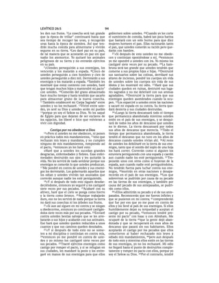LEVÍTICO 26:5                                   94
les den sus frutos.5La  cosecha será tan grande     gobiernen sobre ustedes. 26Cuando yo les corte
que la época de trillar * continuará hasta que      el suministro de comida, habrá tan poca harina
sea tiempo de recoger las uvas, y recogerán         que bastará con un solo horno para que diez
uvas hasta la época de siembra. Así que ten-        mujeres horneen el pan. Ellas racionarán tanto
drán mucha comida para alimentarse y vivirán        el pan, que ustedes comerán su ración pero que-
seguros en su tierra. 6Les daré paz en su país,     darán con hambre.
de tal manera que se acostarán en paz sin que          27»Si después de esto ustedes no me obede-
nadie los atemorice. Yo quitaré los animales        cen y continúan oponiéndose a mí, 28entonces
peligrosos de su tierra y no entrarán ejércitos     yo me opondré a ustedes con ira. Yo mismo los
en su país.                                         castigaré siete veces por su pecado. 29La ham-
   7»Ustedes perseguirán a sus enemigos, los        bruna será tan grande que ustedes tendrán que
vencerán y los matarán a espada. 8Cinco de          comerse a sus propios hijos e hijas. 30Destruiré
ustedes perseguirán a cien hombres y cien de        sus santuarios sobre las colinas, derribaré sus
ustedes perseguirán a diez mil. Derrotarán a sus    altares de incienso, pondré los cuerpos sin vida
enemigos y los matarán a espada. 9También les       de ustedes sobre los cuerpos sin vida de sus
mostraré que estoy contento con ustedes, haré       ídolos y les mostraré mi odio. 31Haré que sus
que tengan muchos hijos y mantendré mi pacto*       ciudades queden en ruinas, destruiré sus luga-
con ustedes. 10Comerán del grano almacenado         res sagrados y no me deleitaré con sus aromas
hace mucho tiempo y hasta tendrán que sacarlo       agradables. 32Destruiré la tierra para que sus
para almacenar grano de la nueva cosecha.           enemigos queden asombrados cuando la ocu-
11También estableceré mi Carpa Sagrada* entre       pen. 33Los esparciré a ustedes entre las naciones
ustedes y no los rechazaré. 12Viviré entre uste-    y sacaré mi espada en su contra. Su tierra que-
des, yo seré su Dios y ustedes serán mi pueblo      dará desierta y sus ciudades destruidas.
13porque yo soy el SEÑOR su Dios. Yo los saqué         34»Luego la tierra descansará todo el tiempo
de Egipto para que dejaran de ser esclavos de       que permanezca abandonada mientras ustedes
los egipcios, los liberé e hice que volvieran a     estén en el país de sus enemigos, y se desqui-
vivir con dignidad.                                 tará de todos los años de descanso que ustedes
                                                    no le dieron. La tierra descansará por todos
       Castigo por no obedecer a Dios               sus años de descanso que merecía. 35Todo el
  14»Pero   si ustedes no me obedecen, ni ponen     tiempo que permanezca abandonada, la tierra
en práctica todos mis mandamientos, 15sino que      tendrá el descanso que no tuvo en los años de
rechazan mis leyes y mandatos, y no cumplen         descanso cuando ustedes vivían ahí. 36Al resto
ninguno de mis mandamientos, rompiendo así          de ustedes los debilitaré en la tierra de sus ene-
el pacto, 16entonces yo les haré esto:              migos, tanto que el sonido del soplo de una hoja
   »Haré que a ustedes les sucedan grandes          los hará correr. Correrán como si alguien los
desgracias, enfermedades y fiebres. Esas enfer-     estuviera persiguiendo con una espada y caerán
medades destruirán sus ojos y les quitarán la       aun cuando nadie los esté persiguiendo. 37 Tro-
vida. No les servirá de nada sembrar porque sus     pezarán unos con otros como si huyeran de la
enemigos se comerán lo que ustedes produzcan.       espada, aun cuando nadie esté persiguiéndolos.
17Me pondré en contra de ustedes y sus enemi-       No tendrán fuerza para luchar contra sus ene-
gos los derrotarán. Los gobernarán aquellos que     migos, 38morirán en otras naciones y desapa-
los odian y ustedes vivirán tan asustados que       recerán en el país de sus enemigos. 39Los que
correrán aunque nadie los esté persiguiendo.        sobrevivan se pudrirán por causa de su pecado
   18»Y si después de todo esto siguen desobe-      en las tierras de sus enemigos, y también por
deciéndome, entonces yo seguiré y los castigaré     causa del pecado de sus antepasados, se pudri-
siete veces por sus pecados. 19Acabaré con su       rán como ellos.
altivez, haré que el cielo se ponga como hierro        40»Ellos admitirán su pecado y el de sus ante-
y la tierra como bronce. 20Aunque trabajarán        pasados. Reconocerán que me fueron infieles y
duro, eso no les servirá de nada porque la tierra   que se pusieron en mi contra; 41comprenderán
no dará sus cosechas ni los árboles sus frutos.     que fue por eso que yo me puse en contra de
   21»Si aun así siguen en mi contra y se niegan    ellos y los llevé al país de sus enemigos. Si ellos
a obedecerme, entonces yo continuaré castigán-      humildemente dejan su terquedad y aceptan el
dolos siete veces más por sus pecados. 22Enviaré    castigo por su pecado, 42entonces tendré pre-
contra ustedes bestias salvajes que se les arre-    sente mi pacto* con Isaac y con Abraham. Me
batarán a sus hijos y acabarán con sus animales.    ocuparé de la tierra 43que la gente dejó aban-
Eso hará que ustedes queden reducidos a unos        donada y que se recuperará en esos años de
cuantos y que sus caminos queden desolados.         descanso que pasará sin sus habitantes. Ellos
   23»Y si después de todo esto no se some-         aceptarán el castigo por los pecados que ellos
ten a mi disciplina y continúan en contra mía,      cometieron al haber rechazado mis leyes y
24entonces yo me pondré en contra de uste-          odiado mis mandamientos, 44pero aun después
des y yo mismo los castigaré siete veces por        de todo esto y mientras ellos estén en las tierras
sus pecados. 25Traeré ejércitos enemigos como       de sus enemigos, yo no los rechazaré. Mi odio
castigo por romper el pacto, y si se refugian en    no llegará hasta el punto de destruirlos comple-
sus ciudades, les mandaré la peste y los entre-     tamente y romper mi pacto con ellos, porque yo
garé en manos de sus enemigos para que ellos        soy el SEÑOR su Dios. 45Por el contrario, tendré
 