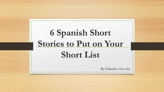 6 Spanish Short
Stories to Put on Your
Short List
By Eduardo vela ruiz
 