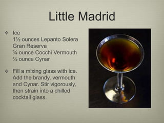 Little Madrid
 Ice
1½ ounces Lepanto Solera
Gran Reserva
¾ ounce Cocchi Vermouth
½ ounce Cynar
 Fill a mixing glass with ice.
Add the brandy, vermouth
and Cynar. Stir vigorously,
then strain into a chilled
cocktail glass.
 