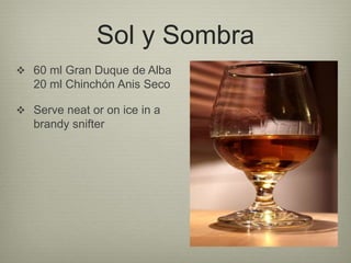 Sol y Sombra
 60 ml Gran Duque de Alba
20 ml Chinchón Anis Seco
 Serve neat or on ice in a
brandy snifter
 