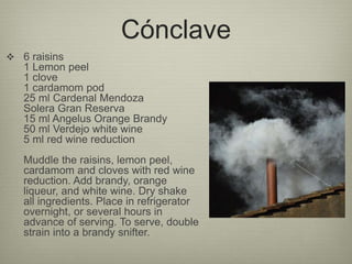 Cónclave
 6 raisins
1 Lemon peel
1 clove
1 cardamom pod
25 ml Cardenal Mendoza
Solera Gran Reserva
15 ml Angelus Orange Brandy
50 ml Verdejo white wine
5 ml red wine reduction
Muddle the raisins, lemon peel,
cardamom and cloves with red wine
reduction. Add brandy, orange
liqueur, and white wine. Dry shake
all ingredients. Place in refrigerator
overnight, or several hours in
advance of serving. To serve, double
strain into a brandy snifter.
 