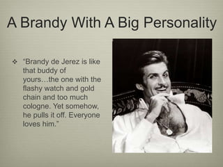 A Brandy With A Big Personality
 “Brandy de Jerez is like
that buddy of
yours…the one with the
flashy watch and gold
chain and too much
cologne. Yet somehow,
he pulls it off. Everyone
loves him.”
 