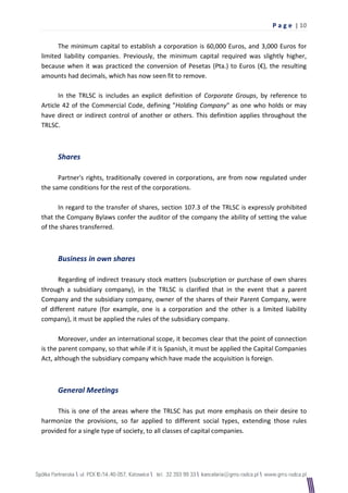 P a g e | 10

      The minimum capital to establish a corporation is 60,000 Euros, and 3,000 Euros for
limited liability companies. Previously, the minimum capital required was slightly higher,
because when it was practiced the conversion of Pesetas (Pta.) to Euros (€), the resulting
amounts had decimals, which has now seen fit to remove.

      In the TRLSC is includes an explicit definition of Corporate Groups, by reference to
Article 42 of the Commercial Code, defining "Holding Company" as one who holds or may
have direct or indirect control of another or others. This definition applies throughout the
TRLSC.



     Shares

      Partner's rights, traditionally covered in corporations, are from now regulated under
the same conditions for the rest of the corporations.

      In regard to the transfer of shares, section 107.3 of the TRLSC is expressly prohibited
that the Company Bylaws confer the auditor of the company the ability of setting the value
of the shares transferred.



     Business in own shares

      Regarding of indirect treasury stock matters (subscription or purchase of own shares
through a subsidiary company), in the TRLSC is clarified that in the event that a parent
Company and the subsidiary company, owner of the shares of their Parent Company, were
of different nature (for example, one is a corporation and the other is a limited liability
company), it must be applied the rules of the subsidiary company.

       Moreover, under an international scope, it becomes clear that the point of connection
is the parent company, so that while if it is Spanish, it must be applied the Capital Companies
Act, although the subsidiary company which have made the acquisition is foreign.



     General Meetings

      This is one of the areas where the TRLSC has put more emphasis on their desire to
harmonize the provisions, so far applied to different social types, extending those rules
provided for a single type of society, to all classes of capital companies.
 
