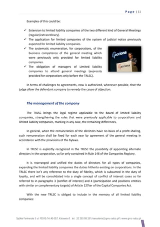 P a g e | 11

     Examples of this could be:

    Extension to limited liability companies of the two different kind of General Meetings
     (regular/extraordinary).
    The application for limited companies of the system of judicial notice previously
     expected for limited liability companies.
    The systematic enumeration, for corporations, of the
     business competence of the general meeting which
     were previously only provided for limited liability
     companies.
    The obligation of managers of Limited liability
     companies to attend general meetings (expressly
     provided for corporations only before the TRLSC).

     In terms of challenges to agreements, now is authorized, whenever possible, that the
judge allow the defendant company to remedy the cause of objection.



     The management of the company

      The TRLSC brings the legal regime applicable to the board of limited liability
companies, strengthening the rules that were previously applicable to corporations and
limited liability companies, marking in any case, the remaining differences.

     In general, when the remuneration of the directors have no basis of a profit-sharing,
such remuneration shall be fixed for each year by agreement of the general meeting in
accordance with the provisions of the bylaws.

      In TRLSC is explicitly recognized in the TRLSC the possibility of appointing alternate
directors in the corporation, so far only contained in Rule 146 of the Companies Registry.

      It is rearranged and unified the duties of directors for all types of companies,
expanding the limited liability companies the duties hitherto existing on corporations. In the
TRLSC there isn’t any reference to the duty of fidelity, which is subsumed in the duty of
loyalty, and will be consolidated into a single concept of conflict of interest cases so far
referred to in paragraphs 3 (conflict of interest) and 4 (participation and positions entities
with similar or complementary targets) of Article 127ter of the Capital Companies Act.

    With the new TRLSC is obliged to include in the memory of all limited liability
companies:
 