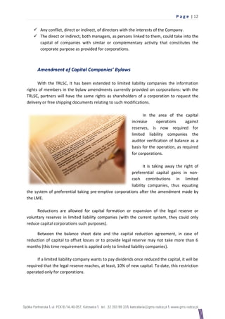 P a g e | 12

    Any conflict, direct or indirect, of directors with the interests of the Company.
    The direct or indirect, both managers, as persons linked to them, could take into the
     capital of companies with similar or complementary activity that constitutes the
     corporate purpose as provided for corporations.



     Amendment of Capital Companies’ Bylaws

      With the TRLSC, It has been extended to limited liability companies the information
rights of members in the bylaw amendments currently provided on corporations: with the
TRLSC, partners will have the same rights as shareholders of a corporation to request the
delivery or free shipping documents relating to such modifications.

                                                                In the area of the capital
                                                          increase      operations     against
                                                          reserves, is now required for
                                                          limited liability companies the
                                                          auditor verification of balance as a
                                                          basis for the operation, as required
                                                          for corporations.

                                                               It is taking away the right of
                                                       preferential capital gains in non-
                                                       cash contributions in limited
                                                       liability companies, thus equating
the system of preferential taking pre-emptive corporations after the amendment made by
the LME.

     Reductions are allowed for capital formation or expansion of the legal reserve or
voluntary reserves in limited liability companies (with the current system, they could only
reduce capital corporations such purposes).

     Between the balance sheet date and the capital reduction agreement, in case of
reduction of capital to offset losses or to provide legal reserve may not take more than 6
months (this time requirement is applied only to limited liability companies).

      If a limited liability company wants to pay dividends once reduced the capital, it will be
required that the legal reserve reaches, at least, 10% of new capital. To date, this restriction
operated only for corporations.
 