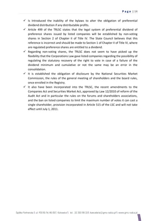 P a g e | 14

 Is Introduced the inability of the bylaws to alter the obligation of preferential
  dividend distribution if any distributable profits.
 Article 499 of the TRLSC states that the legal system of preferential dividend of
  preference shares issued by listed companies will be established by non-voting
  shares in Section 2 of Chapter II of Title IV. The State Council believes that this
  reference is incorrect and should be made to Section 1 of Chapter II of Title IV, where
  are regulated preference shares are entitled to a dividend.
 Regarding non-voting shares, the TRLSC does not seem to have picked up the
  flexibility that the Corporations Law gave listed companies regarding the possibility of
  regulating the statutory recovery of the right to vote in case of a failure of the
  dividend minimum and cumulative or not the same may be an error in the
  consolidation.
 It is established the obligation of disclosure by the National Securities Market
  Commission, the rules of the general meeting of shareholders and the board rules,
  once enrolled in the Registry.
 It also have been incorporated into the TRLSC, the recent amendments to the
  Companies Act and Securities Market Act, approved by Law 12/2010 of reform of the
  Audit Act and in particular the rules on the forums and shareholders associations,
  and the ban on listed companies to limit the maximum number of votes it can cast a
  single shareholder, provision incorporated in Article 515 of the LSC and will not take
  effect until July 1, 2011.
 