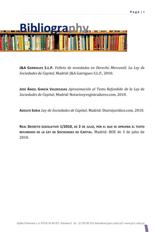 Pag e |3




Bibliography

J&A GARRIGUES S.L.P. Folleto de novedades en Derecho Mercantil. La Ley de
Sociedades de Capital, Madrid: J&A Garrigues S.L.P., 2010.



JOSÉ ÁNGEL GARCÍA VALDECASAS Aproximación al Texto Refundido de la Ley de
Sociedades de Capital, Madrid: Notariosyregistradores.com, 2010.



ADOLFO SORIA Ley de Sociedades de Capital, Madrid: Diariojuridico.com, 2010.



REAL DECRETO LEGISLATIVO 1/2010, DE 2 DE JULIO, POR EL QUE SE APRUEBA EL TEXTO
REFUNDIDO DE LA L EY DE SOCIEDADES DE CAPITAL. Madrid: BOE de 3 de julio de
2010.
 