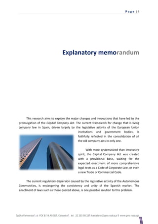 Pag e |4




                                Explanatory memorandum




    This research aims to explore the major changes and innovations that have led to the
promulgation of the Capital Company Act. The current framework for change that is living
company law in Spain, driven largely by the legislative activity of the European Union
                                          institutions and government bodies, is
                                          faithfully reflected in the consolidation of all
                                          the old company acts in only one.

                                                   With more systematized than innovative
                                            spirit, the Capital Company Act was created
                                            with a provisional basis, waiting for the
                                            expected enactment of more comprehensive
                                            legal texts as a Code of Corporate Law, or even
                                            a new Trade or Commercial Code.

     The current regulatory dispersion caused by the legislative activity of the Autonomous
Communities, is endangering the consistency and unity of the Spanish market. The
enactment of laws such as those quoted above, is one possible solution to this problem.
 