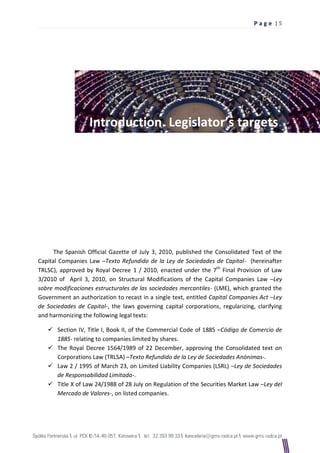 Pag e |5




                   Introduction. Legislator’s targets.




      The Spanish Official Gazette of July 3, 2010, published the Consolidated Text of the
Capital Companies Law –Texto Refundido de la Ley de Sociedades de Capital- (hereinafter
TRLSC), approved by Royal Decree 1 / 2010, enacted under the 7th Final Provision of Law
3/2010 of April 3, 2010, on Structural Modifications of the Capital Companies Law –Ley
sobre modificaciones estructurales de las sociedades mercantiles- (LME), which granted the
Government an authorization to recast in a single text, entitled Capital Companies Act –Ley
de Sociedades de Capital-, the laws governing capital corporations, regularizing, clarifying
and harmonizing the following legal texts:

    Section IV, Title I, Book II, of the Commercial Code of 1885 –Código de Comercio de
     1885- relating to companies limited by shares.
    The Royal Decree 1564/1989 of 22 December, approving the Consolidated text on
     Corporations Law (TRLSA) –Texto Refundido de la Ley de Sociedades Anónimas-.
    Law 2 / 1995 of March 23, on Limited Liability Companies (LSRL) –Ley de Sociedades
     de Responsabilidad Limitada-.
    Title X of Law 24/1988 of 28 July on Regulation of the Securities Market Law –Ley del
     Mercado de Valores-, on listed companies.
 