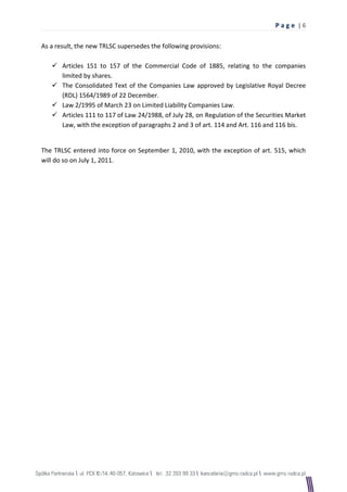Pag e |6

As a result, the new TRLSC supersedes the following provisions:

    Articles 151 to 157 of the Commercial Code of 1885, relating to the companies
     limited by shares.
    The Consolidated Text of the Companies Law approved by Legislative Royal Decree
     (RDL) 1564/1989 of 22 December.
    Law 2/1995 of March 23 on Limited Liability Companies Law.
    Articles 111 to 117 of Law 24/1988, of July 28, on Regulation of the Securities Market
     Law, with the exception of paragraphs 2 and 3 of art. 114 and Art. 116 and 116 bis.


The TRLSC entered into force on September 1, 2010, with the exception of art. 515, which
will do so on July 1, 2011.
 