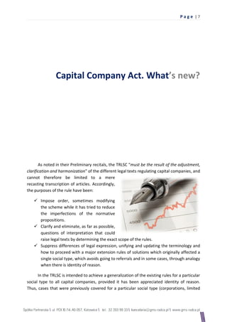 Pag e |7




                Capital Company Act. What’s new?




       As noted in their Preliminary recitals, the TRLSC "must be the result of the adjustment,
clarification and harmonization" of the different legal texts regulating capital companies, and
cannot therefore be limited to a mere
recasting transcription of articles. Accordingly,
the purposes of the rule have been:

    Impose order, sometimes modifying
     the scheme while it has tried to reduce
     the imperfections of the normative
     propositions.
    Clarify and eliminate, as far as possible,
     questions of interpretation that could
     raise legal texts by determining the exact scope of the rules.
    Suppress differences of legal expression, unifying and updating the terminology and
     how to proceed with a major extension rules of solutions which originally affected a
     single social type, which avoids going to referrals and in some cases, through analogy
     when there is identity of reason.

      In the TRLSC is intended to achieve a generalization of the existing rules for a particular
social type to all capital companies, provided it has been appreciated identity of reason.
Thus, cases that were previously covered for a particular social type (corporations, limited
 