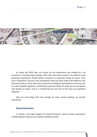 Pag e |9




                                                     Remarkable issues




       As noted, the TRLSC does not intend, nor the Government was entitled to it, be
innovative in including legal remedies other than those that existed in the different rules
governing corporations, limited liability companies or companies limited by shares. Thus,
most "innovations" consists in the extrapolation which has been made of the different rules
that exist to date, so that, what once could lead to analogical interpretations of the law, due
to a lack of specific regulation, and therefore, generate doubt if it really was to assumptions
with identity of reason, now it is resolved because the most of the cases are specifically
regulated.

     Here are some things that most, though not novel, strictly speaking, we consider
noteworthy.



     General provisions

      Is created a new legal category of "Capital Company", which includes corporations,
Limited Liability Company and companies limited by shares.
 