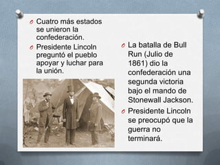O Cuatro más estados

se unieron la
confederación.
O Presidente Lincoln
preguntó el pueblo
apoyar y luchar para
la unión.

O La batalla de Bull

Run (Julio de
1861) dio la
confederación una
segunda victoria
bajo el mando de
Stonewall Jackson.
O Presidente Lincoln
se preocupó que la
guerra no
terminará.

 