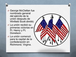 O George McClellan fue

nombrado general
del ejército de la
unión después de
Winfield Scott dimitió.
O La unión recibió su
primeras victorias en
Ft. Henry y Ft.
Donelson.
O La unión comenzó
para la capital de la
confederación en
Richmond, Virgina.

 