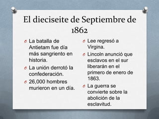 El dieciseite de Septiembre de
1862
O La batalla de

O Lee regresó a

Antietam fue día
más sangriento en
historia.
O La unión derrotó la
confederación.
O 26,000 hombres
murieron en un día.

Virgina.
O Lincoln anunció que
esclavos en el sur
liberarán en el
primero de enero de
1863.
O La guerra se
convierte sobre la
abolición de la
esclavitud.

 