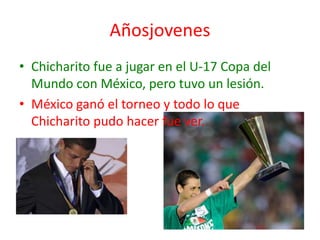 Añosjovenes
• Chicharito fue a jugar en el U-17 Copa del
  Mundo con México, pero tuvo un lesión.
• México ganó el torneo y todo lo que
  Chicharito pudo hacer fue ver.
 