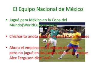 El Equipo Nacional de México
• Jugué para México en la Copa del
  Mundo(WorldCup) en 2010

• Chicharito anota goles a Argentina y a Frances

• Ahora el empiece en el equipo de México,
  pero no jugué en los juegos olímpicos porque
  Alex Ferguson dice “no”.
 