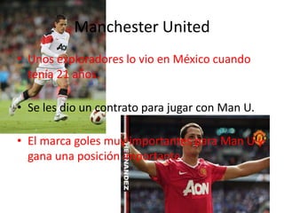 Manchester United
• Unos exploradores lo vio en México cuando
  tenía 21 años.

• Se les dio un contrato para jugar con Man U.

• El marca goles muy importantes para Man U y
  gana una posición importante.
 