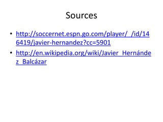 Sources
• http://soccernet.espn.go.com/player/_/id/14
  6419/javier-hernandez?cc=5901
• http://en.wikipedia.org/wiki/Javier_Hernánde
  z_Balcázar
 