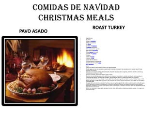 COMIDAS DE NAVIDADCHRISTMAS MEALSROAST TURKEYPAVO ASADOingredientesUn pavo400gr de castañas200gr de salchichaUn limónUn bote de nísperos3 cebollas pequeñasUna cucharada de oportoUna pizca de estragón200gr beicon ahumado1 ramita de romero1 huevo1 hoja de laurel1 diente de ajo1 vaso de vino blanco2 cucharadas de mantequilla2 cucharadas de aceite olivaSal y pimientapasosLavar muy bien el pavo dentro y fuera con agua templadaPoner agua y sal en una cazuela y cuando está hirviendo, introducir las castañas con la hoja de laurel. Cocer durante 40 minutos. Colocar en una fuente grande la mantequilla, el aceite, el ajo picado, sal gorda, pimienta, tomillo y romero, y introducirla en el horno a 180ºSacar las castañas, apartar la mitad y picar el restoMezclar las castañas picadas con la salchicha, los nísperos troceados, la cebolla cortada, el beicon picado, la cucharada de oporto, una pizca de estragon, sal y pimienta. Mezclar y rellenar el pavo con la mezcla. Sacar la fuente del horno y colocar el pavo. Darle la vuelta, para que la mezcla de grasas y hierbas toque todas partes del pavo, y luego dejar al horno a 180º durante dos horas. Durante la primera hora tapar con una tapa o con papel albal.Después de la primera hora, sacar la fuente y con una cuchara grande de madera cubrir la parte arriba del pavo con el jugo que se estará acumulando en el fondo de la fuente. Colocar las castañas restantes y dos cebollas pequeñas cortados en 4 trozos en la fuente. Volver a introducir la fuente en el horno, esta vez destapada para la segunda hora de cocción. Servir con verduras al vapor (por ejemplo, brocoli, coles de bruselas, zanahorias, patatas asadas...), y regar con una buena rioja.