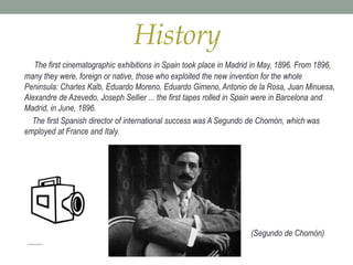 History
The first cinematographic exhibitions in Spain took place in Madrid in May, 1896. From 1896,
many they were, foreign or native, those who exploited the new invention for the whole
Peninsula: Charles Kalb, Eduardo Moreno, Eduardo Gimeno, Antonio de la Rosa, Juan Minuesa,
Alexandre de Azevedo, Joseph Sellier ... the first tapes rolled in Spain were in Barcelona and
Madrid, in June, 1896.
The first Spanish director of international success was A Segundo de Chomón, which was
employed at France and Italy.
(Segundo de Chomón)
 
