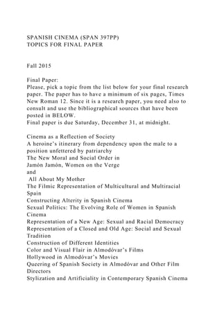 SPANISH CINEMA (SPAN 397PP)
TOPICS FOR FINAL PAPER
Fall 2015
Final Paper:
Please, pick a topic from the list below for your final research
paper. The paper has to have a minimum of six pages, Times
New Roman 12. Since it is a research paper, you need also to
consult and use the bibliographical sources that have been
posted in BELOW.
Final paper is due Saturday, December 31, at midnight.
Cinema as a Reflection of Society
A heroine’s itinerary from dependency upon the male to a
position unfettered by patriarchy
The New Moral and Social Order in
Jamón Jamón, Women on the Verge
and
All About My Mother
The Filmic Representation of Multicultural and Multiracial
Spain
Constructing Alterity in Spanish Cinema
Sexual Politics: The Evolving Role of Women in Spanish
Cinema
Representation of a New Age: Sexual and Racial Democracy
Representation of a Closed and Old Age: Social and Sexual
Tradition
Construction of Different Identities
Color and Visual Flair in Almodóvar’s Films
Hollywood in Almodóvar’s Movies
Queering of Spanish Society in Almodóvar and Other Film
Directors
Stylization and Artificiality in Contemporary Spanish Cinema
 