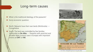 Long-term causes
 What is the traditional ideology of the peasants?
 Socio-economic question:
 North: Peasants have their own lands (Minifundia) ---
Conservative
 South: The land was controlled by few families
(Latifundia) as De Alba --- Peasants with anarchist and
socialist ideas (curious case in Europe) with important
unions as CNT or FAI
 