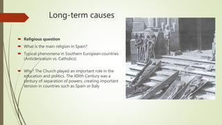 Long-term causes
 Religious question
 What is the main religion in Spain?
 Typical phenomena in Southern European countries
(Anticlericalism vs. Catholics)
 Why? The Church played an important role in the
education and politics. The XIXth Century was a
century of separation of powers, creating important
tension in countries such as Spain or Italy
 