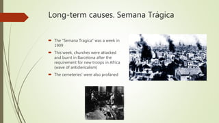 Long-term causes. Semana Trágica
 The “Semana Tragica” was a week in
1909
 This week, churches were attacked
and burnt in Barcelona after the
requirement for new troops in Africa
(wave of anticlericalism)
 The cemeteries' were also profaned
 