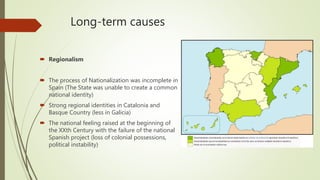 Long-term causes
 Regionalism
 The process of Nationalization was incomplete in
Spain (The State was unable to create a common
national identity)
 Strong regional identities in Catalonia and
Basque Country (less in Galicia)
 The national feeling raised at the beginning of
the XXth Century with the failure of the national
Spanish project (loss of colonial possessions,
political instability)
 