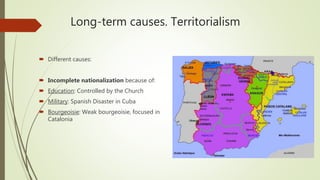 Long-term causes. Territorialism
 Different causes:
 Incomplete nationalization because of:
 Education: Controlled by the Church
 Military: Spanish Disaster in Cuba
 Bourgeoisie: Weak bourgeoisie, focused in
Catalonia
 