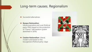 Long-term causes. Regionalism
 Successful alternatives:
 Basque Nationalism:
Ultraconservative and rural (Political
party: PNV) based on the protection
of “Fueros” (old taxation system
abolished in 1876)
 Catalan Nationalism: Liberal,
modern and based on the
bourgeoisie (Political party: Lliga)
 