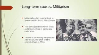 Long-term causes. Militarism
 Military played an important role in
Spanish politics during XIXth Century
 They participated in different coups
and they interfered in politics as a
major actor
 The role of the military was criticized
after the Disaster of 98 and the
colonial defeats in Africa
 