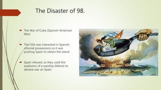 The Disaster of 98.
 The War of Cuba (Spanish-American
War)
 The USA was interested in Spanish
colonial possessions so it was
pushing Spain to obtain the island
 Spain refused, so they used the
explosion of a warship (Maine) to
declare war on Spain
 