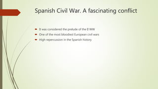 Spanish Civil War. A fascinating conflict
 It was considered the prelude of the II WW
 One of the most bloodiest European civil wars
 High repercussion in the Spanish history
 