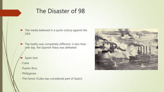 The Disaster of 98
 The media believed in a quick victory against the
USA
 The reality was completely different: in less than
one day, the Spanish Navy was defeated
 Spain lost:
- Cuba
- Puerto Rico
- Philippines
- The honor (Cuba was considered part of Spain)
 