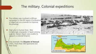 The military. Colonial expeditions
 The military was involved in African
campaigns in the Rif region (Conference
of Algeciras) as a manner to improve
the prestige
 High cost in human lives : War
increasingly unpopular in Spain among
popular classes (Spain was unable to
support a colonial Empire)
 One example: the Disaster of Annual
(1921, more than 300 Spaniards lost
their lives)
 