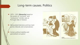 Long-term causes. Politics
 1876 – 1923: Monarchy based on
the system of “turnismo” and
“caciquismo” (similar case as
Portugal, Italy or Greece)
 Manipulated elections and two main
parties (liberals and conservatives)
 Certain political stability and
generalized corruption
 
