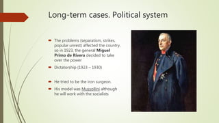 Long-term cases. Political system
 The problems (separatism, strikes,
popular unrest) affected the country,
so in 1923, the general Miguel
Primo de Rivera decided to take
over the power
 Dictatorship (1923 – 1930)
 He tried to be the iron surgeon.
 His model was Mussollini although
he will work with the socialists
 