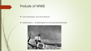 Prelude of WWII
 Same ideologies, and same alliances:
 DEMOCRACY + COMMUNISM VS FASCISM/NATIONALISM
 
