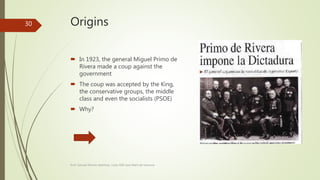 Origins
 In 1923, the general Miguel Primo de
Rivera made a coup against the
government
 The coup was accepted by the King,
the conservative groups, the middle
class and even the socialists (PSOE)
 Why?
Prof. Samuel Perrino Martínez. Liceo XXII José Martí de Varsovia
30
 