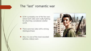 The “last” romantic war
 SCW is probably one of the few wars
where both sides were really fighting
for what they considered a better
world
 There were two sides with a strong
ideological base
 Also, it is one of the most recorded
(photos, videos) wars
 