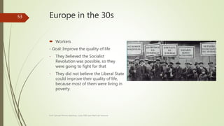 Europe in the 30s
 Workers
- Goal: Improve the quality of life
- They believed the Socialist
Revolution was possible, so they
were going to fight for that
- They did not believe the Liberal State
could improve their quality of life,
because most of them were living in
poverty.
Prof. Samuel Perrino Martínez. Liceo XXII José Martí de Varsovia
53
 